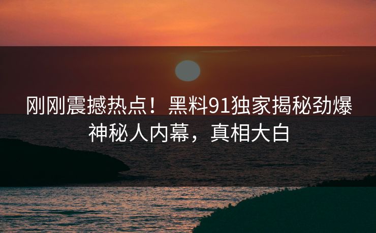 刚刚震撼热点！黑料91独家揭秘劲爆神秘人内幕，真相大白  第1张