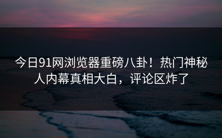今日91网浏览器重磅八卦！热门神秘人内幕真相大白，评论区炸了  第1张