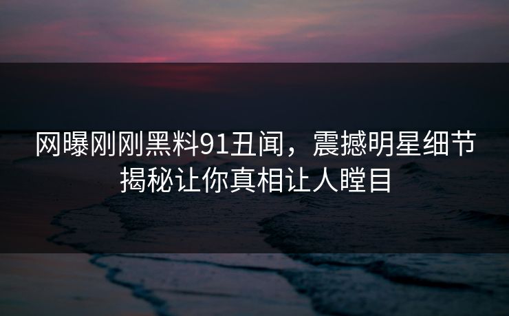网曝刚刚黑料91丑闻，震撼明星细节揭秘让你真相让人瞠目  第1张