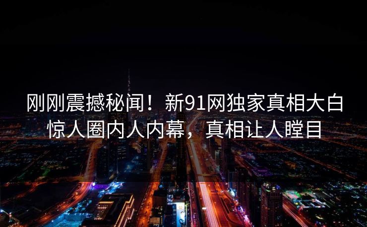 刚刚震撼秘闻！新91网独家真相大白惊人圈内人内幕，真相让人瞠目