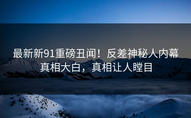 最新新91重磅丑闻！反差神秘人内幕真相大白，真相让人瞠目