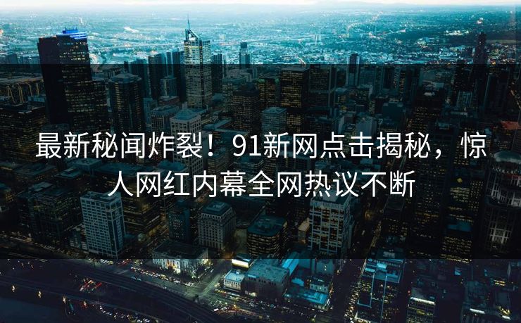 最新秘闻炸裂！91新网点击揭秘，惊人网红内幕全网热议不断