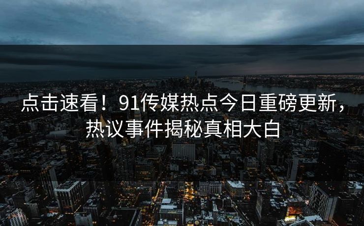 点击速看！91传媒热点今日重磅更新，热议事件揭秘真相大白
