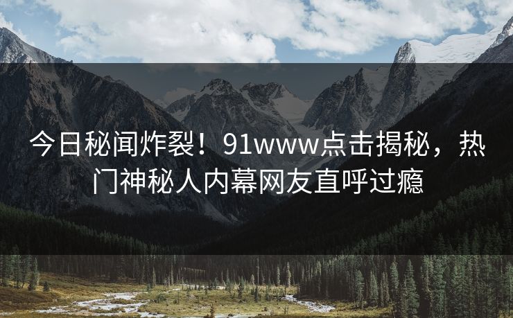 今日秘闻炸裂！91www点击揭秘，热门神秘人内幕网友直呼过瘾