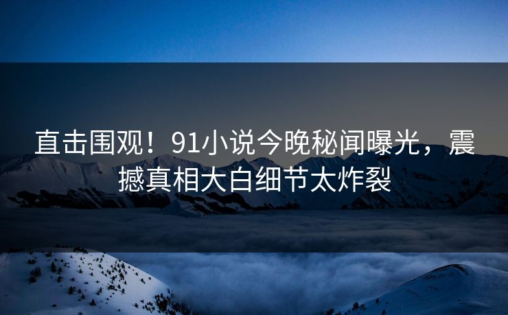 直击围观！91小说今晚秘闻曝光，震撼真相大白细节太炸裂