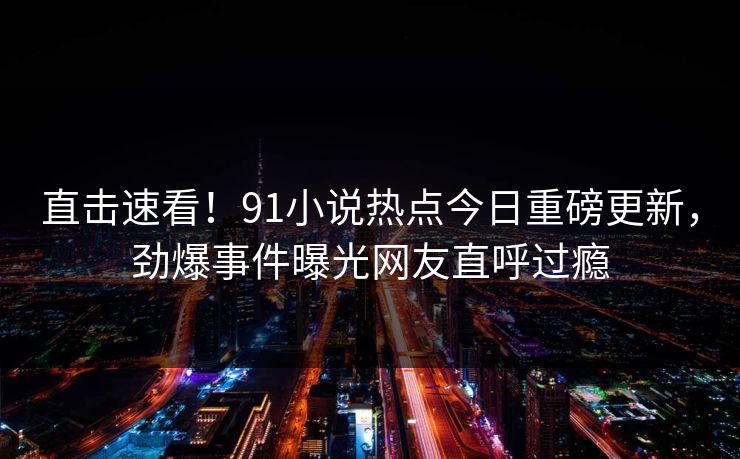 直击速看！91小说热点今日重磅更新，劲爆事件曝光网友直呼过瘾