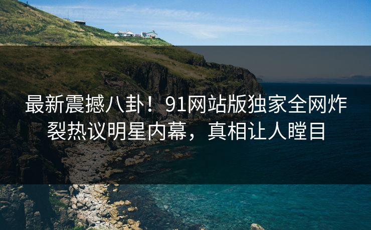 最新震撼八卦！91网站版独家全网炸裂热议明星内幕，真相让人瞠目