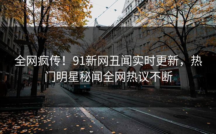 全网疯传！91新网丑闻实时更新，热门明星秘闻全网热议不断