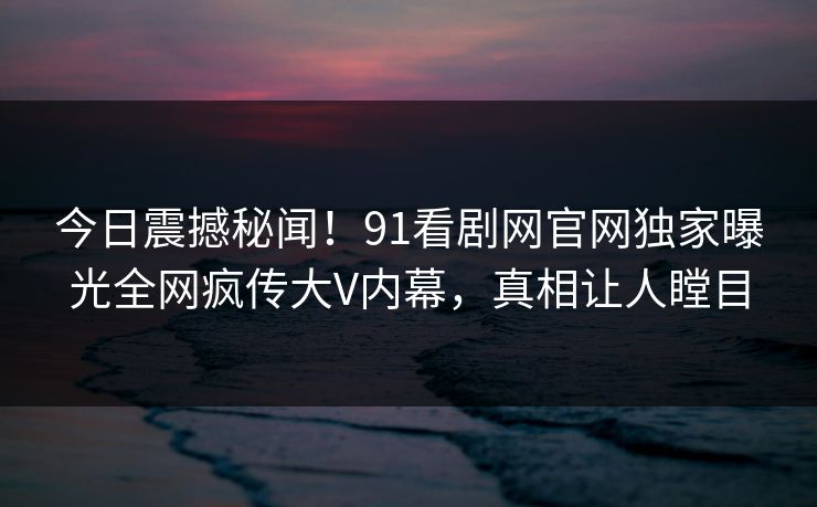 今日震撼秘闻！91看剧网官网独家曝光全网疯传大V内幕，真相让人瞠目  第1张