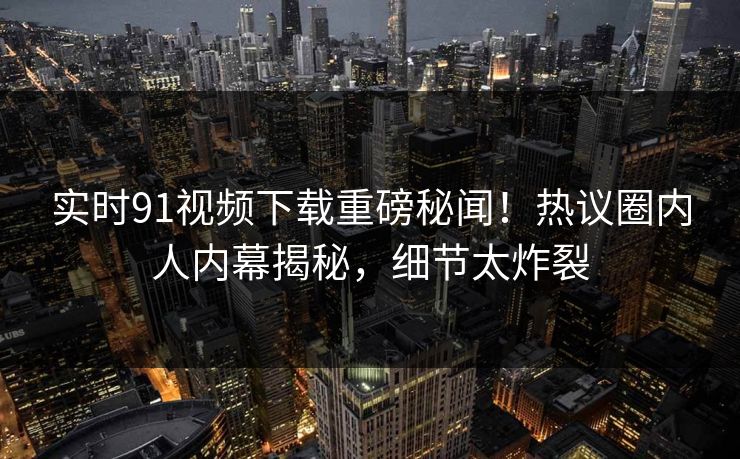 实时91视频下载重磅秘闻！热议圈内人内幕揭秘，细节太炸裂
