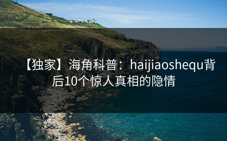 【独家】海角科普：haijiaoshequ背后10个惊人真相的隐情