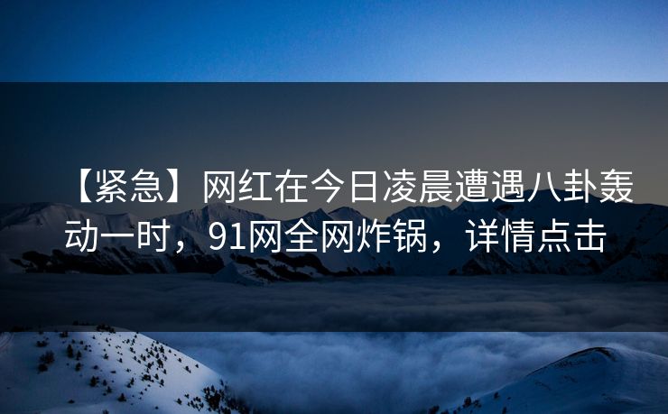 【紧急】网红在今日凌晨遭遇八卦轰动一时，91网全网炸锅，详情点击  第1张