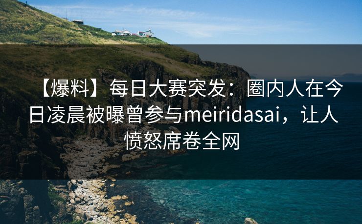【爆料】每日大赛突发：圈内人在今日凌晨被曝曾参与meiridasai，让人愤怒席卷全网  第1张