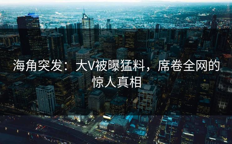 海角突发：大V被曝猛料，席卷全网的惊人真相