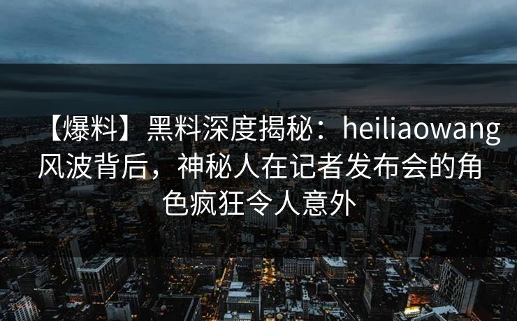 【爆料】黑料深度揭秘：heiliaowang风波背后，神秘人在记者发布会的角色疯狂令人意外
