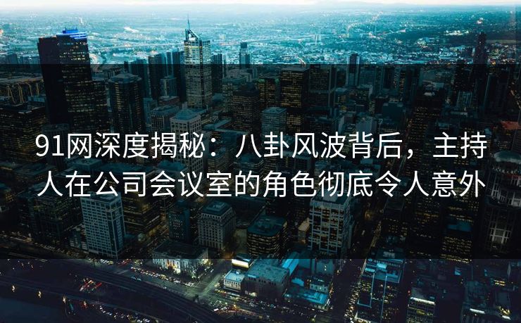 91网深度揭秘：八卦风波背后，主持人在公司会议室的角色彻底令人意外