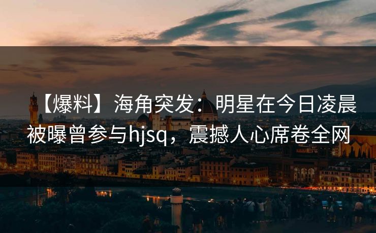 【爆料】海角突发：明星在今日凌晨被曝曾参与hjsq，震撼人心席卷全网  第1张