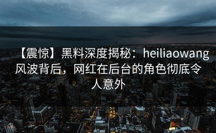 【震惊】黑料深度揭秘：heiliaowang风波背后，网红在后台的角色彻底令人意外