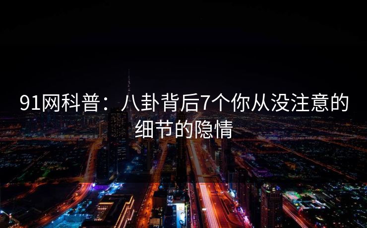 91网科普：八卦背后7个你从没注意的细节的隐情
