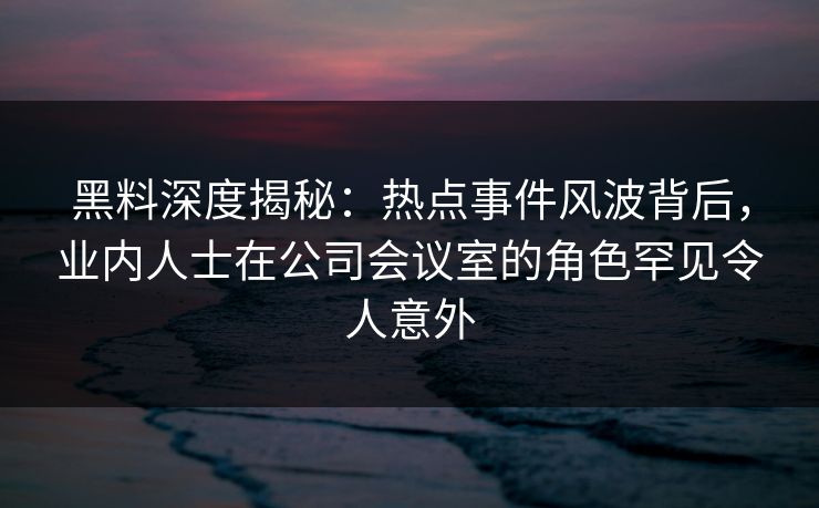 黑料深度揭秘：热点事件风波背后，业内人士在公司会议室的角色罕见令人意外  第1张