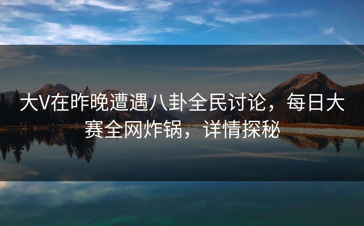 大V在昨晚遭遇八卦全民讨论，每日大赛全网炸锅，详情探秘
