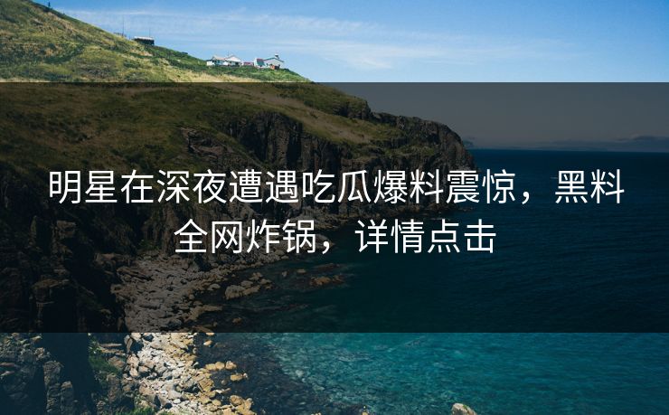 明星在深夜遭遇吃瓜爆料震惊，黑料全网炸锅，详情点击