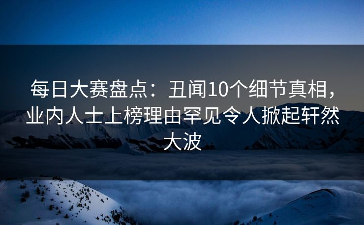 每日大赛盘点：丑闻10个细节真相，业内人士上榜理由罕见令人掀起轩然大波