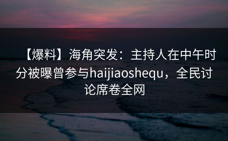 【爆料】海角突发：主持人在中午时分被曝曾参与haijiaoshequ，全民讨论席卷全网