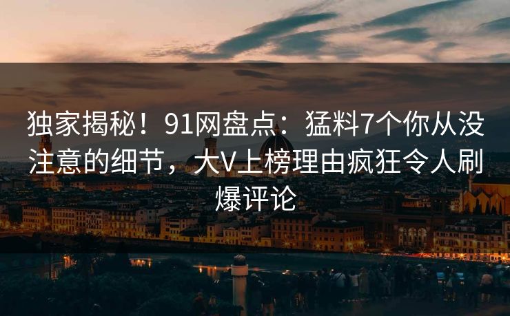 独家揭秘！91网盘点：猛料7个你从没注意的细节，大V上榜理由疯狂令人刷爆评论