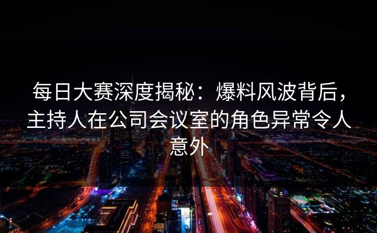 每日大赛深度揭秘：爆料风波背后，主持人在公司会议室的角色异常令人意外