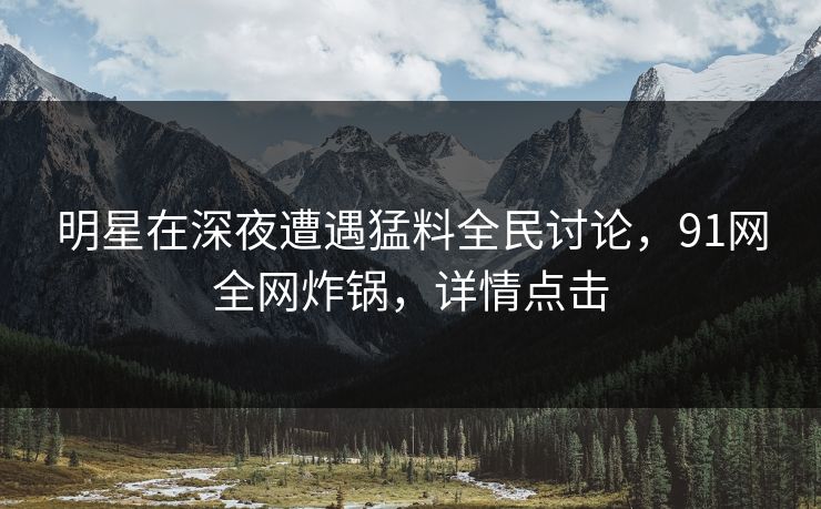 明星在深夜遭遇猛料全民讨论，91网全网炸锅，详情点击