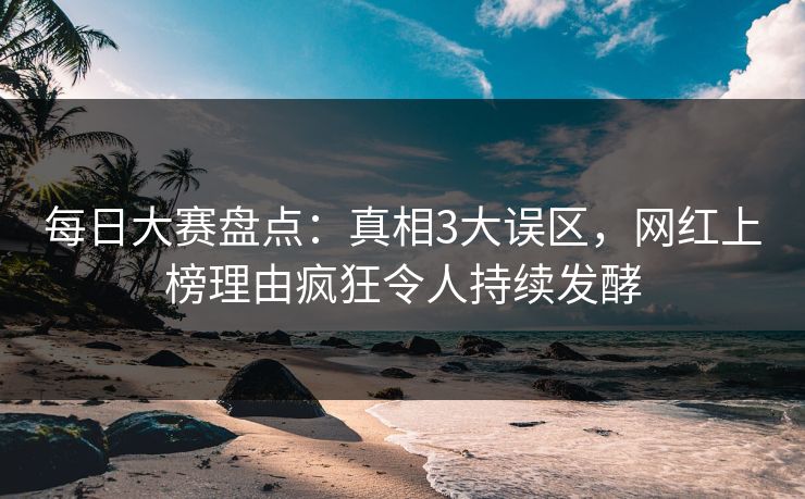 每日大赛盘点：真相3大误区，网红上榜理由疯狂令人持续发酵  第1张