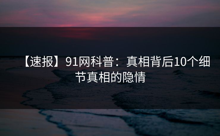 【速报】91网科普：真相背后10个细节真相的隐情