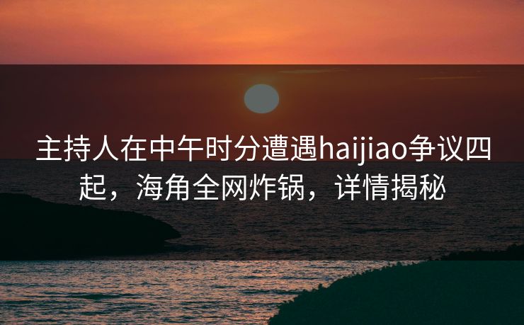 主持人在中午时分遭遇haijiao争议四起，海角全网炸锅，详情揭秘