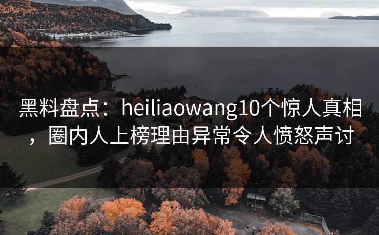 黑料盘点：heiliaowang10个惊人真相，圈内人上榜理由异常令人愤怒声讨