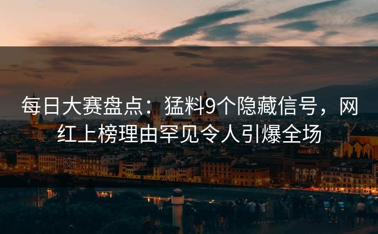 每日大赛盘点：猛料9个隐藏信号，网红上榜理由罕见令人引爆全场