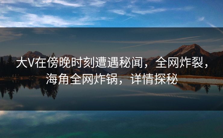 大V在傍晚时刻遭遇秘闻，全网炸裂，海角全网炸锅，详情探秘