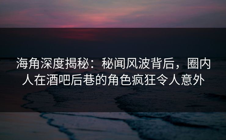 海角深度揭秘：秘闻风波背后，圈内人在酒吧后巷的角色疯狂令人意外