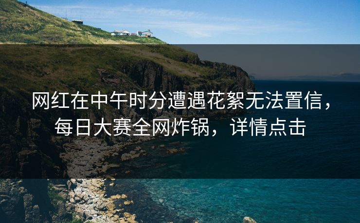 网红在中午时分遭遇花絮无法置信，每日大赛全网炸锅，详情点击  第1张