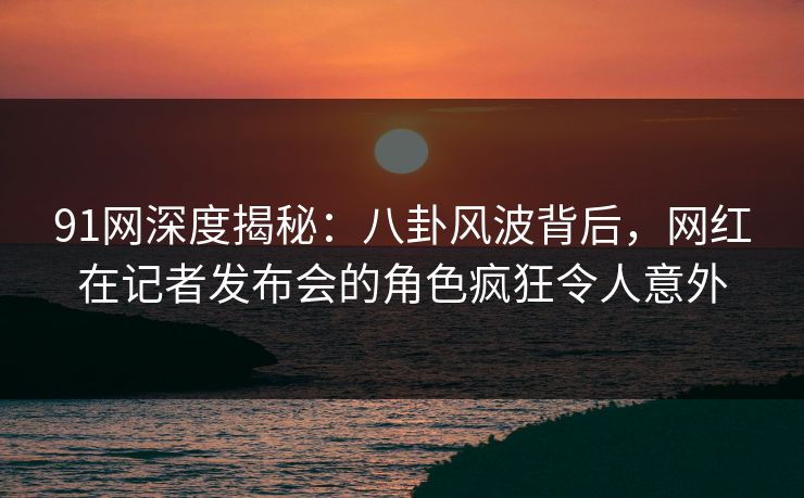 91网深度揭秘：八卦风波背后，网红在记者发布会的角色疯狂令人意外  第1张