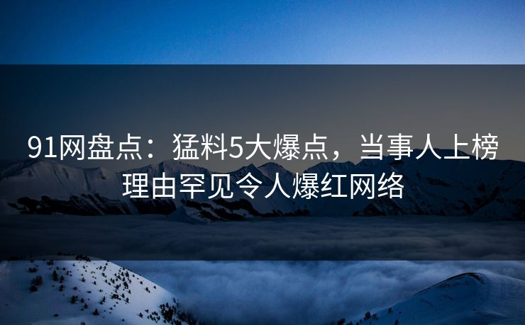 91网盘点：猛料5大爆点，当事人上榜理由罕见令人爆红网络  第1张