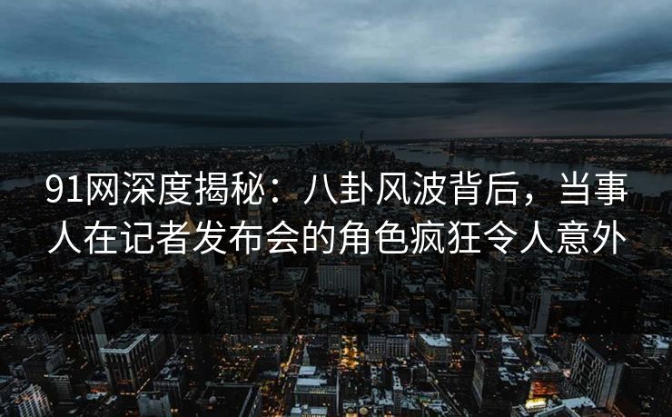 91网深度揭秘：八卦风波背后，当事人在记者发布会的角色疯狂令人意外
