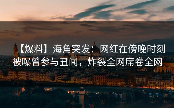 【爆料】海角突发：网红在傍晚时刻被曝曾参与丑闻，炸裂全网席卷全网