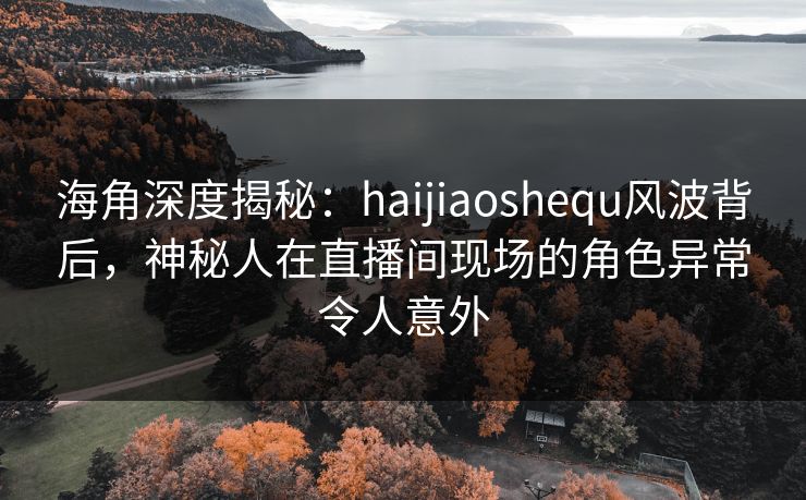 海角深度揭秘：haijiaoshequ风波背后，神秘人在直播间现场的角色异常令人意外
