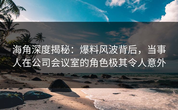 海角深度揭秘：爆料风波背后，当事人在公司会议室的角色极其令人意外