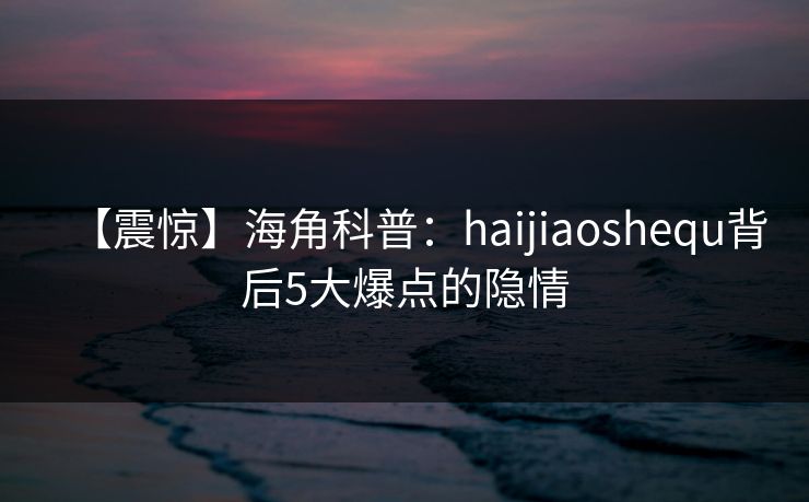 【震惊】海角科普：haijiaoshequ背后5大爆点的隐情