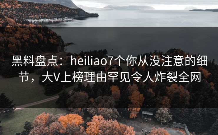 黑料盘点：heiliao7个你从没注意的细节，大V上榜理由罕见令人炸裂全网