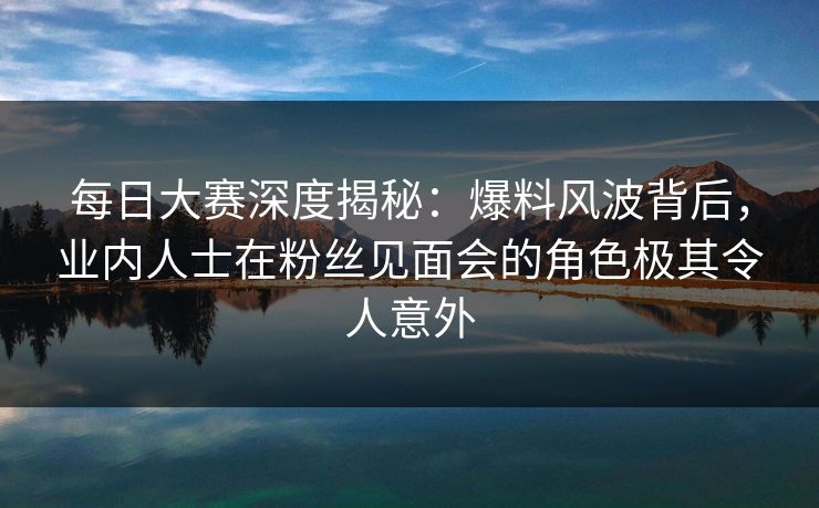 每日大赛深度揭秘：爆料风波背后，业内人士在粉丝见面会的角色极其令人意外  第1张