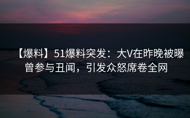 【爆料】51爆料突发：大V在昨晚被曝曾参与丑闻，引发众怒席卷全网  第1张