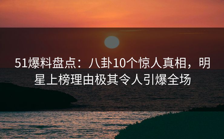 51爆料盘点：八卦10个惊人真相，明星上榜理由极其令人引爆全场
